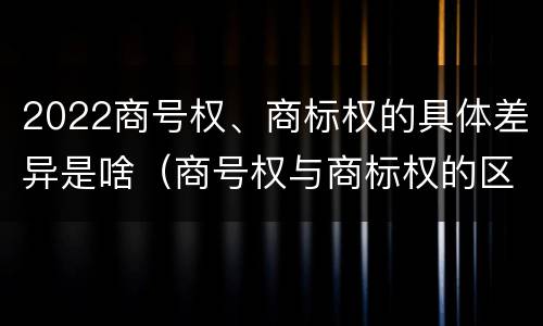 2022商号权、商标权的具体差异是啥（商号权与商标权的区别）