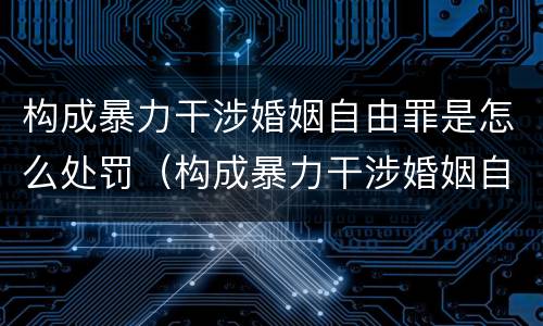 构成暴力干涉婚姻自由罪是怎么处罚（构成暴力干涉婚姻自由罪是怎么处罚的）