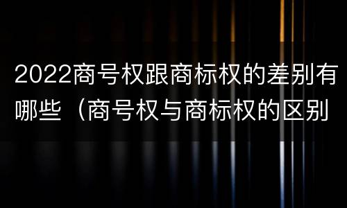 2022商号权跟商标权的差别有哪些（商号权与商标权的区别）