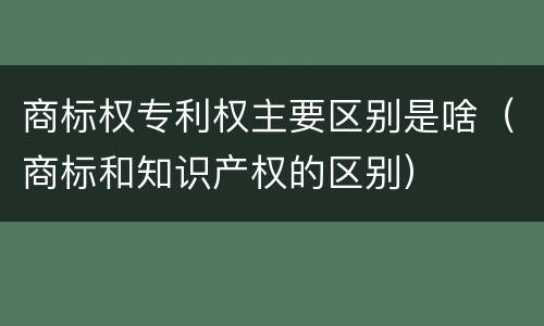 商标权专利权主要区别是啥（商标和知识产权的区别）