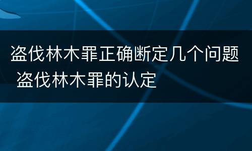 盗伐林木罪正确断定几个问题 盗伐林木罪的认定