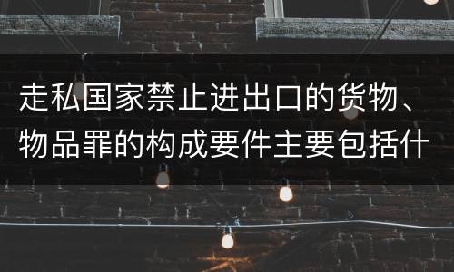 走私国家禁止进出口的货物、物品罪的构成要件主要包括什么
