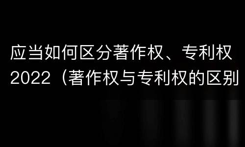 应当如何区分著作权、专利权2022（著作权与专利权的区别为）