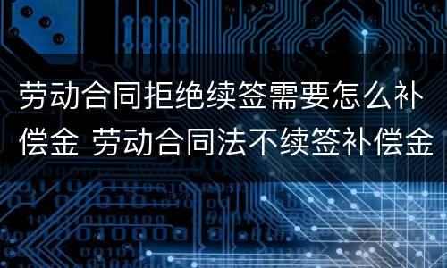 劳动合同拒绝续签需要怎么补偿金 劳动合同法不续签补偿金