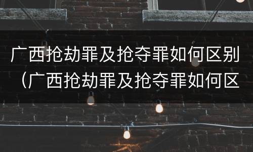 广西抢劫罪及抢夺罪如何区别（广西抢劫罪及抢夺罪如何区别认定）