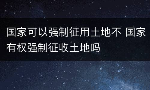 国家可以强制征用土地不 国家有权强制征收土地吗