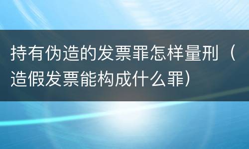 持有伪造的发票罪怎样量刑（造假发票能构成什么罪）