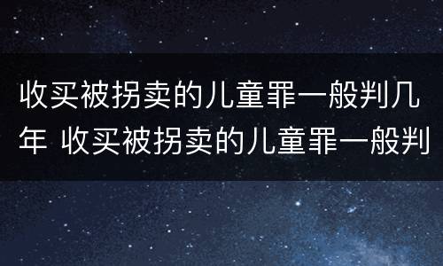 收买被拐卖的儿童罪一般判几年 收买被拐卖的儿童罪一般判几年呢