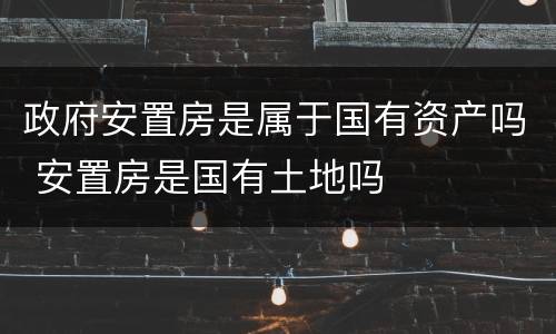 政府安置房是属于国有资产吗 安置房是国有土地吗