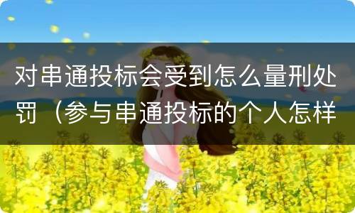 对串通投标会受到怎么量刑处罚（参与串通投标的个人怎样判刑）