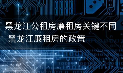 黑龙江公租房廉租房关键不同 黑龙江廉租房的政策