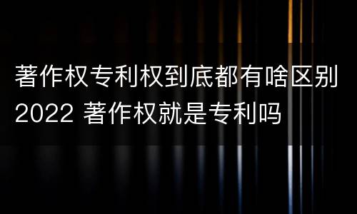 著作权专利权到底都有啥区别2022 著作权就是专利吗