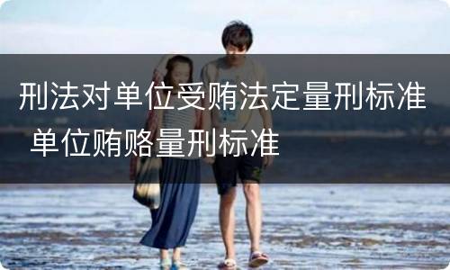 刑法对单位受贿法定量刑标准 单位贿赂量刑标准