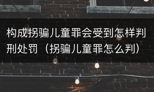 构成拐骗儿童罪会受到怎样判刑处罚（拐骗儿童罪怎么判）