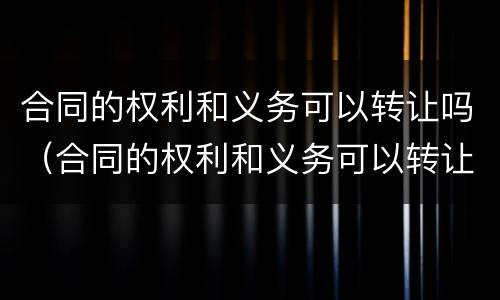 合同的权利和义务可以转让吗(合同的权利和义务可以转让吗为什么)