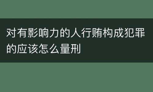 对有影响力的人行贿构成犯罪的应该怎么量刑