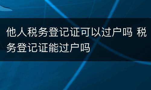 他人税务登记证可以过户吗 税务登记证能过户吗