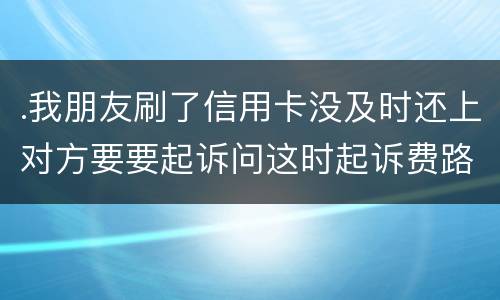 .我朋友刷了信用卡没及时还上对方要要起诉问这时起诉费路费谁来承担
