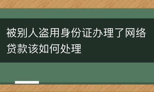 被别人盗用身份证办理了网络贷款该如何处理