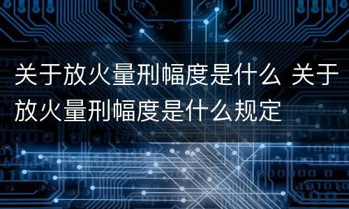 关于放火量刑幅度是什么 关于放火量刑幅度是什么规定