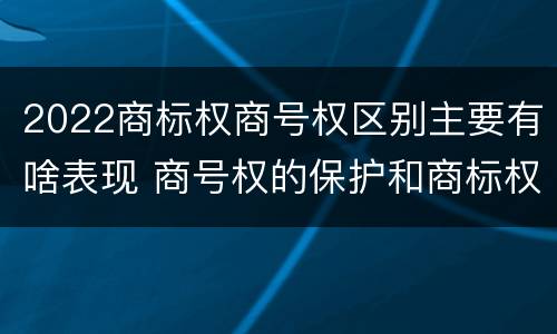 2022商标权商号权区别主要有啥表现 商号权的保护和商标权的保护一样是全国性范围的