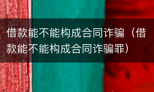 借款能不能构成合同诈骗（借款能不能构成合同诈骗罪）