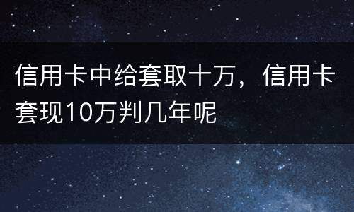 信用卡中给套取十万，信用卡套现10万判几年呢