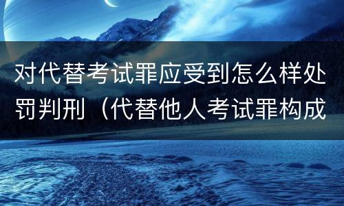 对代替考试罪应受到怎么样处罚判刑（代替他人考试罪构成要件有何规定）