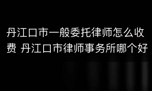 丹江口市一般委托律师怎么收费 丹江口市律师事务所哪个好