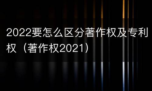 2022要怎么区分著作权及专利权（著作权2021）