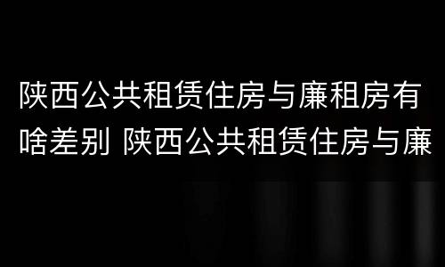 陕西公共租赁住房与廉租房有啥差别 陕西公共租赁住房与廉租房有啥差别吗