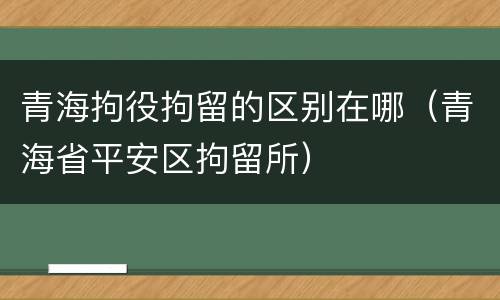 青海拘役拘留的区别在哪（青海省平安区拘留所）