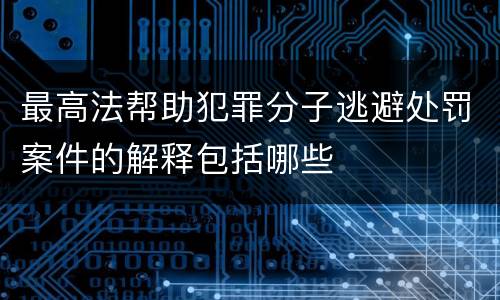 最高法帮助犯罪分子逃避处罚案件的解释包括哪些