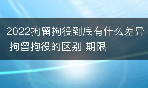 2022拘留拘役到底有什么差异 拘留拘役的区别 期限