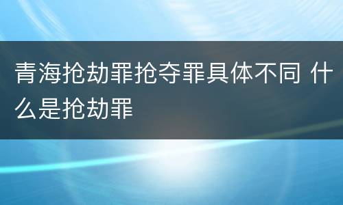青海抢劫罪抢夺罪具体不同 什么是抢劫罪