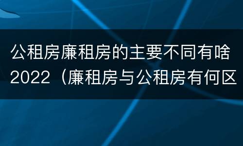 公租房廉租房的主要不同有啥2022（廉租房与公租房有何区别）