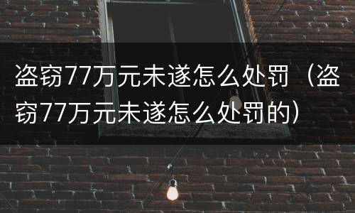 盗窃77万元未遂怎么处罚（盗窃77万元未遂怎么处罚的）