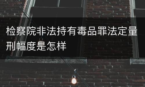 检察院非法持有毒品罪法定量刑幅度是怎样