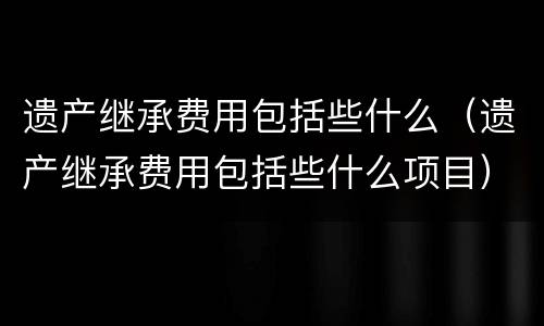 遗产继承费用包括些什么（遗产继承费用包括些什么项目）