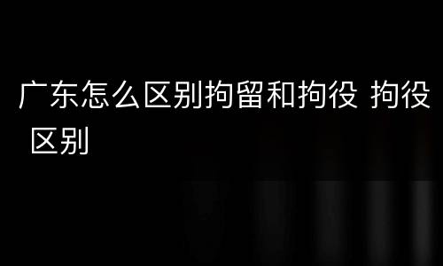 广东怎么区别拘留和拘役 拘役 区别