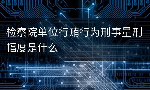 检察院单位行贿行为刑事量刑幅度是什么