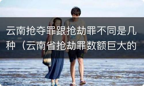 云南抢夺罪跟抢劫罪不同是几种（云南省抢劫罪数额巨大的标准）