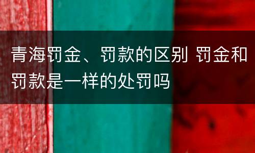 青海罚金、罚款的区别 罚金和罚款是一样的处罚吗