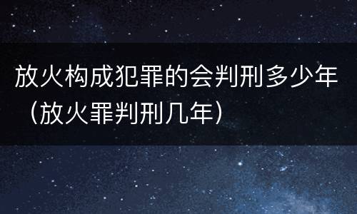 放火构成犯罪的会判刑多少年（放火罪判刑几年）