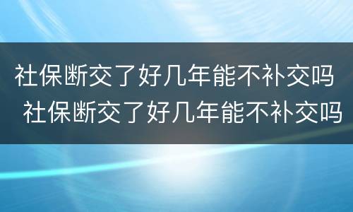 社保断交了好几年能不补交吗 社保断交了好几年能不补交吗有影响吗