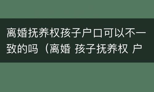 离婚抚养权孩子户口可以不一致的吗（离婚 孩子抚养权 户口）