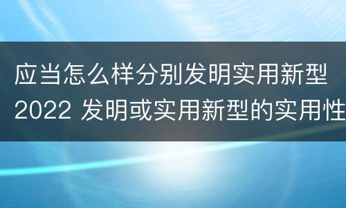 应当怎么样分别发明实用新型2022 发明或实用新型的实用性
