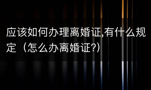 应该如何办理离婚证,有什么规定（怎么办离婚证?）