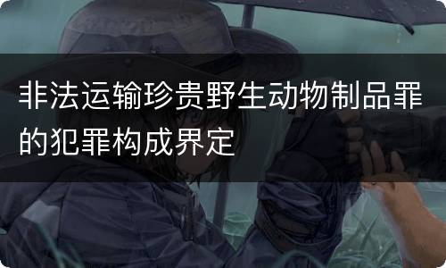 非法运输珍贵野生动物制品罪的犯罪构成界定