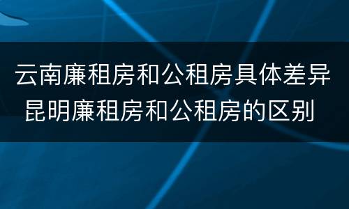 云南廉租房和公租房具体差异 昆明廉租房和公租房的区别